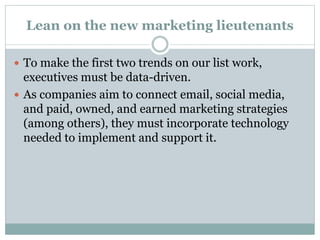 Lean on the new marketing lieutenants
 To make the first two trends on our list work,
executives must be data-driven.
 As companies aim to connect email, social media,
and paid, owned, and earned marketing strategies
(among others), they must incorporate technology
needed to implement and support it.
 