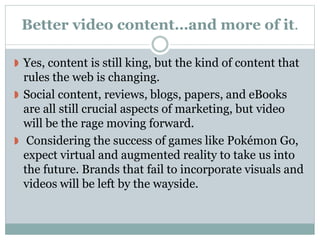 Better video content…and more of it.
 Yes, content is still king, but the kind of content that
rules the web is changing.
 Social content, reviews, blogs, papers, and eBooks
are all still crucial aspects of marketing, but video
will be the rage moving forward.
 Considering the success of games like Pokémon Go,
expect virtual and augmented reality to take us into
the future. Brands that fail to incorporate visuals and
videos will be left by the wayside.
 