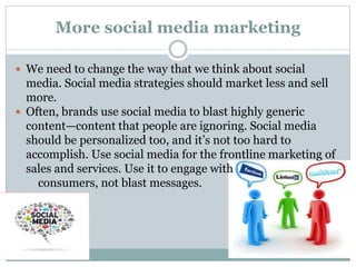More social media marketing
 We need to change the way that we think about social
media. Social media strategies should market less and sell
more.
 Often, brands use social media to blast highly generic
content—content that people are ignoring. Social media
should be personalized too, and it’s not too hard to
accomplish. Use social media for the frontline marketing of
sales and services. Use it to engage with
consumers, not blast messages.
 