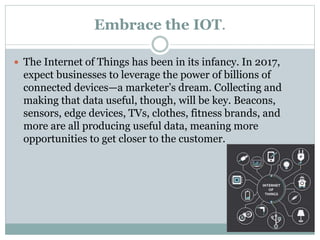 Embrace the IOT.
 The Internet of Things has been in its infancy. In 2017,
expect businesses to leverage the power of billions of
connected devices—a marketer’s dream. Collecting and
making that data useful, though, will be key. Beacons,
sensors, edge devices, TVs, clothes, fitness brands, and
more are all producing useful data, meaning more
opportunities to get closer to the customer.
 