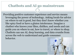 Chatbots and AI go mainstream
Providing positive customer experience and service means
leveraging the power of technology. Asking locals for advice
on where to eat is good, but they don’t know whether you
like spicy food or have a gluten intolerance. Imagine a
chatbot who knows your likes, dislikes, and needs and can
guide you on where to eat, how to travel, or where to shop.
Chatbots can use AI, deep learning, and data crumbs from
across the web to understand and guide consumer
behavior.
 
