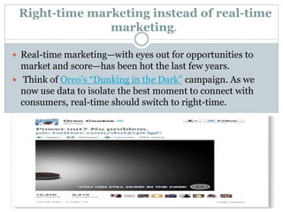 Right-time marketing instead of real-time
marketing.
 Real-time marketing—with eyes out for opportunities to
market and score—has been hot the last few years.
 Think of Oreo’s “Dunking in the Dark” campaign. As we
now use data to isolate the best moment to connect with
consumers, real-time should switch to right-time.
 