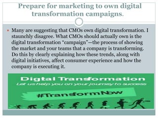 Prepare for marketing to own digital
transformation campaigns.
 Many are suggesting that CMOs own digital transformation. I
staunchly disagree. What CMOs should actually own is the
digital transformation “campaign”—the process of showing
the market and your teams that a company is transforming.
Do this by clearly explaining how these trends, along with
digital initiatives, affect consumer experience and how the
company is executing it.
 