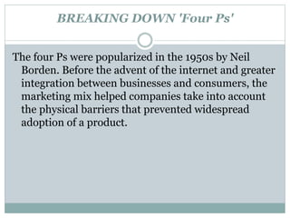 BREAKING DOWN 'Four Ps'
The four Ps were popularized in the 1950s by Neil
Borden. Before the advent of the internet and greater
integration between businesses and consumers, the
marketing mix helped companies take into account
the physical barriers that prevented widespread
adoption of a product.
 