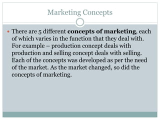 Marketing Concepts
 There are 5 different concepts of marketing, each
of which varies in the function that they deal with.
For example – production concept deals with
production and selling concept deals with selling.
Each of the concepts was developed as per the need
of the market. As the market changed, so did the
concepts of marketing.
 