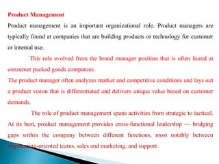 Product Management
Product management is an important organizational role. Product managers are
typically found at companies that are building products or technology for customer
or internal use.
This role evolved from the brand manager position that is often found at
consumer packed goods companies.
The product manager often analyzes market and competitive conditions and lays out
a product vision that is differentiated and delivers unique value based on customer
demands.
The role of product management spans activities from strategic to tactical.
At its best, product management provides cross-functional leadership — bridging
gaps within the company between different functions, most notably between
engineering-oriented teams, sales and marketing, and support.
 