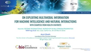 ON EXPLOITING MULTIMODAL INFORMATION
FOR MACHINE INTELLIGENCE AND NATURAL INTERACTIONS
WITH EXAMPLES FROM HEALTH CHATBOTS
Keynote: SECOND INTERNATIONAL WORKSHOP IN MULTIMEDIA PRAGMATICS
MMPrag 2019, San Jose, California, 28-30 March 2019
Amit Sheth
LexisNexis Ohio Eminent Scholar
The Ohio Center of Excellence in Knowledge-enabled Computing & BioHealth Innovations (Kno.e.sis)
Wright State, USA
Icon source used in the entire presentation - https://thenounproject.com
Presentationtemplateby SlidesCarnival
Photographsby Unsplash
 