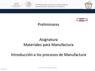 08/03/17 1
Dr.	José	Arturo	Toscano	Giles
Preliminares
Asignatura
Materiales	para	Manufactura
Introducción	a	los	procesos	de	Manufactura
 