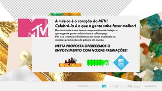 Durante todo o ano temos compromisso em festejar o
que a gente gosta: música boa e cultura pop.
Por isso criamos e dividimos com nossa audiência as
maiores premiações do gênero do mundo.
A música é o coração da MTV!
Celebrá-la é o que a gente sabe fazer melhor!
NESTA PROPOSTA OFERECEMOS O
ENVOLVIMENTO COM NOSSAS PREMIAÇÕES!
 