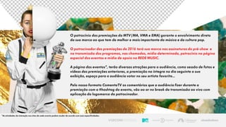 O patrocínio das premiações da MTV (MA, VMA e EMA) garante o envolvimento direto
da sua marca ao que tem de melhor e mais impactante da música e da cultura pop.
O patrocinador das premiações de 2016 terá sua marca nas assinaturas do pré-show e
na transmissão dos programas, nas chamadas, mídia determinada, patrocínio na página
especial dos eventos e mídia de apoio na REDE MUSIC.
A página dos eventos*, terão diversas atrações para a audiência, como sessão de fotos e
vídeos das premiações anteriores, a premiação na íntegra no dia seguinte a sua
exibição, espaço para a audiência votar no seu artista favorito...
Pelo nosso formato ComentaTV os comentários que a audiência fizer durante a
premiação com a #hashtag do evento, vão ao ar no break da transmissão ao vivo com
aplicação da logomarca do patrocinador.
*As atividades de interação nos sites de cada evento podem mudar de acordo com suas especificidades.
 