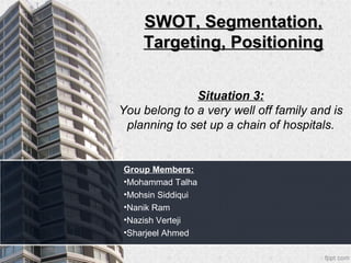 SWOT, Segmentation,
    Targeting, Positioning


              Situation 3:
You belong to a very well off family and is
 planning to set up a chain of hospitals.


Group Members:
•Mohammad Talha
•Mohsin Siddiqui
•Nanik Ram
•Nazish Verteji
•Sharjeel Ahmed
 