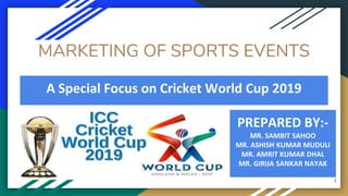 MARKETING OF SPORTS EVENTS
PREPARED BY:-
MR. SAMBIT SAHOO
MR. ASHISH KUMAR MUDULI
MR. AMRIT KUMAR DHAL
MR. GIRIJA SANKAR NAYAK
A Special Focus on Cricket World Cup 2019
1
 