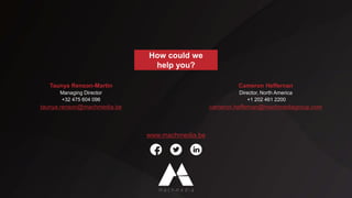 How could we
help you?
Taunya Renson-Martin
Managing Director
+32 475 604 096
taunya.renson@machmedia.be
Cameron Heffernan
Director, North America
+1 202 461 2200
cameron.heffernan@machmediagroup.com
www.machmedia.be
Sybylla Wales
Director, Europe
+32 486 854 537
sybylla.wales@machmedia.be
 