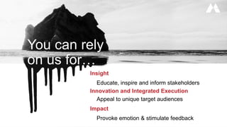 Insight
Educate, inspire and inform stakeholders
Innovation and Integrated Execution
Appeal to unique target audiences
Impact
Provoke emotion & stimulate feedback
You can rely
on us for…
 