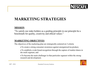 MARKETING STRATEGIES
MISSION
“To satisfy our stake holders as a guiding principle in our principle be a
benchmark for quality, creativity and ethical values.”
MARKETING OBJECTIVES
The objectives of the marketing plan are strategically centered on 3 criteria
• To create a strong consumer awareness against unorganized tea product,
• To establish a wide brand recognition through the capture of market shares in
the multi segment, and
• To become the main challenger in that particular segment within the strong
research and development.
2007 - 2010 12Hamdard University Students
 
