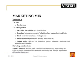 MARKETING MIX
PRODUCT
The core
o Tea Beverage
The actual product
o Packaging and labeling: see figure in fronto Packaging and labeling: see figure in front
o Branding: brown color, aspect of refreshing, hard pack and soft pack both.
o Trade name: Nescafe Tea, a Nestle product
o Brand personality Freshness, Healthy, Innovative, etc.
o Brand equity: Nescafe Tea provides a quality, consistent, innovative and
accessible tea reputation.
Marketing considerations
Product life cycle: Nescafe Tea is a product at its Introductory stage so they are
trying to capture the share of its competitor and finding new multiple segments to
differentiate themselves.
2007 - 2010 14Hamdard University Students
 