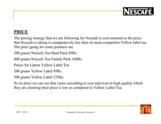 PRICE
The pricing strategy that we are following for Nescafe is cost oriented as the price
that Nescafe is taking is comparatively low then its main competitor Yellow label tea.
The price going for some products are
200 grams Nescafe Tea Hard Pack 85Rs.
400 grams Nescafe Tea Family Pack 160Rs.
Prices for Lipton Yellow Label Tea
200 grams Yellow Label 95Rs.
500 grams Yellow Label 235Rs.
So its price we can say that varies according to cost and even in high quality which
they are claiming their price is low as compared to Yellow Label Tea.
2007 - 2010 15Hamdard University Students
 