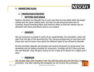 1. MARKETING PLAN:
1. PROMOTION STRATEGY
SETTING OUR GOALS
Need to introduce our Nescafe Tea in such way that we may easily catch the target
market and win some market share. For that we will announce some sort of
Contests/ Award Promoting Plans and Premium offers so that the market may be
attracted with these promotions and try our product.
CONTEST
We can announce a contest in some of our supermarkets, the promotion, which willWe can announce a contest in some of our supermarkets, the promotion, which will
start from the day of the launching the Tea. Various programmes for tea lovers and
those who want to know more about the different types of tea offered by Nescafe.
By this promotion Nescafe will educate and reward consumers by giving away free
samplings and by holding contests for consumers. Contests will be if they purchase
the new Nescafe they will get a chance to win a stay at PC Burbin for 2 nights and 2
days.
PREMIUM
We will also offer 10% increase in the Tea with the same price for the first 3 months
promotion. And after catching the prospects we will remove this promotion.
2007 - 2010 17Hamdard University Students
 