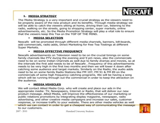 1. MEDIA STRATEGY
The Media Strategy is a very important and crucial strategy as the viewers need to
be properly aware of the new product and its benefits. Through media strategy we
will be able to catch the viewers sitting at home, driving their car, listening to the
radio, walking on the streets, going to shopping center, super markets, online
advertisements, etc. So the Media Promotion Strategy will play a vital role to ensure
that the viewers keep this Tea on the TOP OF THE MIND.
MEDIA SELECTION
Nescafe will be promoted through different media channels, banners, bill-boards,
add commercials, radio adds, Direct Marketing for free Tea Testings at different
Super Markets.
MEDIA EFFECTIVE FREQUENCY
Nescafe advertisements on Television need to be on the crucial timings on some
family channels like PTV during the evening and 9 pm news, also the commercials
need to be on some Indian Channels as well due to family dramas and movies, so atneed to be on some Indian Channels as well due to family dramas and movies, so at
the intervals the first add needs to be of Nescafe . Frequency of this advertisements
needs to be very high in the first two months and then we will lower it down after
catching some audience and target markets. Similarly on the Radio, the audio adds
need to be on some family Radio Stations like FM 107, FM 91 & FM 89 on the
commercials of some high frequency catching programs. We will be having a song
which will be running through out the commercial in order to keep the attraction on
the audience.
MEDIA VEHICLES
We will contact Allied Media Corp. who will create and place our ads in the
appropriate media: TV, Newspapers, Internet or Radio, that will deliver our new
product message. Allied Media, will Improve the effectiveness of our marketing or
public relations promotions by integrating display magazine, newspaper, radio
advertising, and other creative media campaigns and increase our sales, customer
response, or increase traffic to your website. There are other media vehicles as well
which we can contact in order to get a cheapest way of communicating the message
to our customers.
2007 - 2010 18Hamdard University Students
 