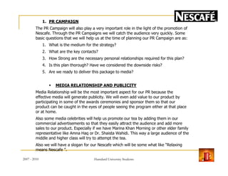 1. PR CAMPAIGN
The PR Campaign will also play a very important role in the light of the promotion of
Nescafe. Through the PR Campaigns we will catch the audience very quickly. Some
basic questions that we will help us at the time of planning our PR Campaign are as:
1. What is the medium for the strategy?
2. What are the key contacts?
3. How Strong are the necessary personal relationships required for this plan?
4. Is this plan thorough? Have we considered the downside risks?
5. Are we ready to deliver this package to media?
MEDIA RELATIONSHIP AND PUBLICITY
Media Relationship will be the most important aspect for our PR because the
effective media will generate publicity. We will even add value to our product by
participating in some of the awards ceremonies and sponsor them so that our
product can be caught in the eyes of people seeing the program either at that place
or at home.
Also some media celebrities will help us promote our tea by adding them in our
commercial advertisements so that they easily attract the audience and add more
sales to our product. Especially if we have Marina Khan Morning or other elder family
representative like Amna Haq or Dr. Shaista Wahidi. This way a large audience of the
middle and higher class will try to attempt the tea.
Also we will have a slogan for our Nescafe which will be some what like “Relaxing
means Nescafe ”.
2007 - 2010 19Hamdard University Students
 