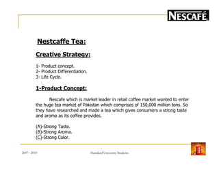 Nestcaffe Tea:
Creative Strategy:
1- Product concept.
2- Product Differentiation.
3- Life Cycle.
1-Product Concept:
Nescafe which is market leader in retail coffee market wanted to enter
the huge tea market of Pakistan which comprises of 150,000 million tons. So
they have researched and made a tea which gives consumers a strong taste
and aroma as its coffee provides.
(A)-Strong Taste.
(B)-Strong Aroma.
(C)-Strong Color.
2007 - 2010 20Hamdard University Students
 