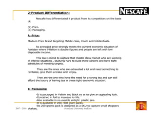 2-Product Differentiation:
Nescafe has differentiated it product from its competitors on the basis
of:
(a)-Price.
(b)-Packaging.
A -Price:
Medium Price Brand targeting Middle class, Youth and Intellectuals.
As averaged price strongly meets the current economic situation of
Pakistan where inflation is double figures and people are left with low
disposable income.
This tea is mend to capture that middle class market who are working
in intense situations , studying hard to build there careers and have tightin intense situations , studying hard to build there careers and have tight
schedules of meeting targets.
They are the ones who are exhausted a lot and need something to
revitalize, give them a brake and enjoy.
They are the one who have the need for a strong tea and can still
afford the luxury of having tea in these tight economic situation.
B -Packaging:
-It is packaged in Yellow and black so as to give an appealing look.
-Contained in foil to increase its life.
-Also available in re-useable airtight plastic jars.
-It is available in 200, 400 gram packs.
-Its 200 grams pack is designed as a SKU to capture small shoppers
shalves.2007 - 2010 21Hamdard University Students
 