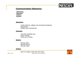 Communication Objective:
-Attention.
-Interest.
-Desire.
-Action.
Attention:
-Youth (School, college and University Students).
-Executives.
-Middle class housewives.
Interest:
-Tea that revitalize you.
-Gives energy.
-Gives you a brake.
Desire:
-Strong Color.
-Strong Aroma.
-Strong Taste.
Action:
-Give it a brake, make tea and enjoy.
2007 - 2010 23Hamdard University Students
 