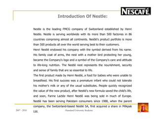 Introduction Of Nestle:
Nestle is the leading FMCG company of Switzerland established by Henri
Nestle. Nestle is serving worldwide with its more than 500 factories in 86
countries comprising almost all continents. Nestlé’s product portfolio is more
than 500 products all over the world serving best to their customers.
Henri Nestlé endowed his company with the symbol derived from his name.
His family coat of arms, the nest with a mother bird protecting her young,
became the Company's logo and a symbol of the Company's care and attitudebecame the Company's logo and a symbol of the Company's care and attitude
to life-long nutrition. The Nestlé nest represents the nourishment, security
and sense of family that are so essential to life.
The first product made by Henri Nestlé, a food for babies who were unable to
breastfeed. His first success was a premature infant who could not tolerate
his mother's milk or any of the usual substitutes. People quickly recognized
the value of the new product, after Nestlé's new formula saved the child's life,
and soon, Farine Lactée Henri Nestlé was being sold in much of Europe.
Nestlé has been serving Pakistani consumers since 1988, when the parent
company, the Switzerland-based Nestlé SA, first acquired a share in Milkpak
Ltd.2007 - 2010 6Hamdard University Students
 