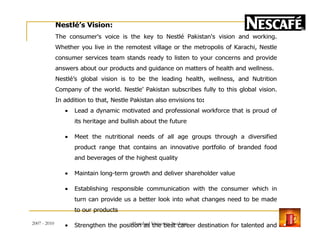 Nestlé’s Vision:
The consumer's voice is the key to Nestlé Pakistan's vision and working.
Whether you live in the remotest village or the metropolis of Karachi, Nestle
consumer services team stands ready to listen to your concerns and provide
answers about our products and guidance on matters of health and wellness.
Nestlé’s global vision is to be the leading health, wellness, and Nutrition
Company of the world. Nestle’ Pakistan subscribes fully to this global vision.
In addition to that, Nestle Pakistan also envisions to:
• Lead a dynamic motivated and professional workforce that is proud of
its heritage and bullish about the futureits heritage and bullish about the future
• Meet the nutritional needs of all age groups through a diversified
product range that contains an innovative portfolio of branded food
and beverages of the highest quality
• Maintain long-term growth and deliver shareholder value
• Establishing responsible communication with the consumer which in
turn can provide us a better look into what changes need to be made
to our products
• Strengthen the position as the best career destination for talented and
motivated individuals
2007 - 2010 7Hamdard University Students
 