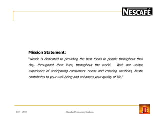 Mission Statement:
“Nestle is dedicated to providing the best foods to people throughout their
day, throughout their lives, throughout the world. With our unique
experience of anticipating consumers' needs and creating solutions, Nestle
contributes to your well-being and enhances your quality of life.”
2007 - 2010 8Hamdard University Students
 