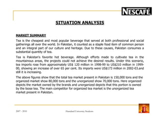 SITUATION ANALYSIS
MARKET SUMMARY
Tea is the cheapest and most popular beverage that served at both professional and social
gatherings all over the world. In Pakistan, it counted as a staple food item of common person
and an integral part of our culture and heritage. Due to these causes, Pakistan consumes a
substantial quantity of tea.
Tea is Pakistan's favorite hot beverage. Although efforts made to cultivate tea in the
mountainous areas, the projects could not achieve the desired results. Under this scenario,mountainous areas, the projects could not achieve the desired results. Under this scenario,
tea imports rose from approximately US$ 120 million in 1998-99 to US$210 million in 1999-
00, showing an increase of over 65 per cent. Its imports were US$173 million in 2002-03.and
still it is increasing.
The above figures show that the total tea market present in Pakistan is 150,000 tons and the
organized market show 80,000 tons and the unorganized show 70,000 tons. Here organized
depicts the market owned by the brands and unorganized depicts that this portion is owned
by the loose tea. The main competitor for organized tea market is the unorganized tea
market present in Pakistan.
2007 - 2010 9Hamdard University Students
 