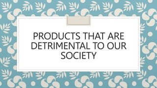 PRODUCTS THAT ARE
DETRIMENTAL TO OUR
SOCIETY
 