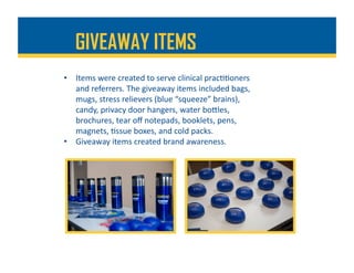 •  Items	were	created	to	serve	clinical	prac%%oners	
and	referrers.	The	giveaway	items	included	bags,	
mugs,	stress	relievers	(blue	“squeeze”	brains),	
candy,	privacy	door	hangers,	water	boDles,	
brochures,	tear	oﬀ	notepads,	booklets,	pens,	
magnets,	%ssue	boxes,	and	cold	packs.	
•  Giveaway	items	created	brand	awareness.	
GIVEAWAY ITEMS
 