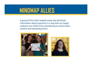 MINDMAP ALLIES
A	group	of	ﬁve	allies	helped	create	and	distribute	
informa%on	about	psychosis	in	a	way	that	our	target	
audience	can	relate	to	by	contribu%ng	to	social	media	
content	and	aDending	events.	
 