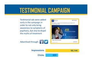 Tes%monial	ads	were	added	
early	in	the	campaign	in	
order	to	not	only	bring	
awareness	to	symptoms	of	
psychosis,	but	also	to	dispel	
the	myths	of	treatment	
TESTIMONIAL CAMPAIGN
Adver%sed	through:	
 