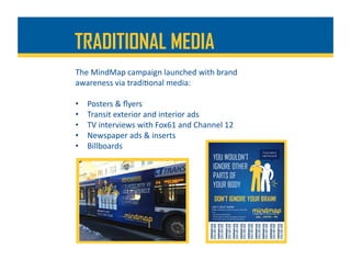 The	MindMap	campaign	launched	with	brand	
awareness	via	tradi%onal	media:	
•  Posters	&	ﬂyers	
•  Transit	exterior	and	interior	ads	
•  TV	interviews	with	Fox61	and	Channel	12	
•  Newspaper	ads	&	inserts	
•  Billboards	
TRADITIONAL MEDIA
 