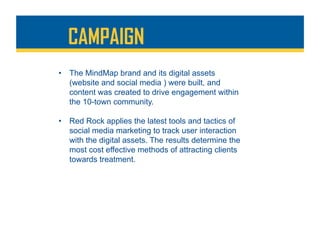 •  The MindMap brand and its digital assets
(website and social media ) were built, and
content was created to drive engagement within
the 10-town community.
•  Red Rock applies the latest tools and tactics of
social media marketing to track user interaction
with the digital assets. The results determine the
most cost effective methods of attracting clients
towards treatment.
CAMPAIGN
 