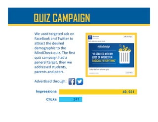 We	used	targeted	ads	on	
FaceBook	and	TwiDer	to	
aDract	the	desired	
demographic	to	the	
MindCheck	quiz.	The	ﬁrst	
quiz	campaign	had	a	
general	target,	then	we	
addressed	students,	
parents	and	peers.		
QUIZ CAMPAIGN
Adver%sed	through:	
 