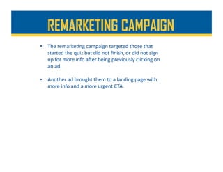 REMARKETING CAMPAIGN
•  The	remarke%ng	campaign	targeted	those	that	
started	the	quiz	but	did	not	ﬁnish,	or	did	not	sign	
up	for	more	info	aher	being	previously	clicking	on	
an	ad.	
•  Another	ad	brought	them	to	a	landing	page	with	
more	info	and	a	more	urgent	CTA.	
 