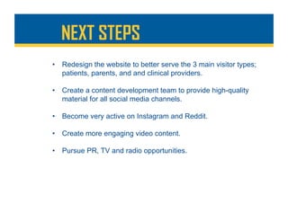 NEXT STEPS
•  Redesign the website to better serve the 3 main visitor types;
patients, parents, and and clinical providers.
•  Create a content development team to provide high-quality
material for all social media channels.
•  Become very active on Instagram and Reddit.
•  Create more engaging video content.
•  Pursue PR, TV and radio opportunities.
 