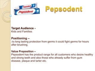 Target Audience -
Kids and Families

Positioning –
As long lasting protection from germs it could fight germs for hours
after brushing.

Value Proposition –
Pepsodent has the product range for all customers who desire healthy
and strong teeth and also those who already suffer from gum
disease, plaque and tarter etc.
 