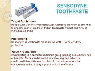 Target Audience –
People with Dentine Hypersensitivity. Stands is premium segment in
toothpaste market i.e.8% of Indian toothpaste market and 17% of
Individuals in India

Positioning –
Sensodyne is toothpaste for sensitive teeth. 24/7 Sensitivity
protection.

Value Proposition –
It’s operating in a Niche for a defined group seeking a distinctive mix
of benefits. Niche can be called as micro-segment which is
small, profitable, with less number of competitors where the
consumer is willing to pay a premium for the offerings.
 