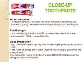 Target Audience –
It is clearly aimed at the youth. Its sleek toothpaste cover and the
picture of a young people on it unambiguously emphasize this point.

Positioning –
It is a positioning done for specific customers i.e. Youth for more
freshness and Close – up confidence.

Value Proposition -
Only Close up has germ fighting mouth wash to give you long lasting fresh
breath.
It has Micro whiteners and Vitamin Fluoride system to give you whiter and
stronger teeth.
Only toothpaste recommended by the World Dental Federation and the
Philippine Dental Association.
 
