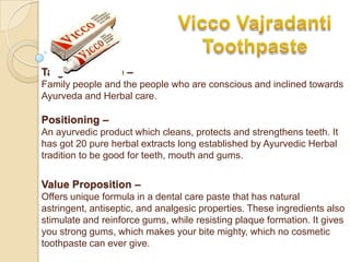 Target Audience –
Family people and the people who are conscious and inclined towards
Ayurveda and Herbal care.

Positioning –
An ayurvedic product which cleans, protects and strengthens teeth. It
has got 20 pure herbal extracts long established by Ayurvedic Herbal
tradition to be good for teeth, mouth and gums.


Value Proposition –
Offers unique formula in a dental care paste that has natural
astringent, antiseptic, and analgesic properties. These ingredients also
stimulate and reinforce gums, while resisting plaque formation. It gives
you strong gums, which makes your bite mighty, which no cosmetic
toothpaste can ever give.
 