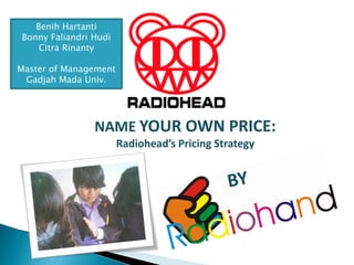 Benih Hartanti
Bonny Faliandri Hudi
    Citra Rinanty

Master of Management
 Gadjah Mada Univ.




                NAME YOUR OWN PRICE:
                       Radiohead’s Pricing Strategy
 