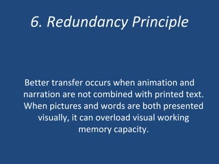 6. Redundancy Principle Better transfer occurs when animation and narration are not combined with printed text. When pictures and words are both presented visually, it can overload visual working memory capacity. 