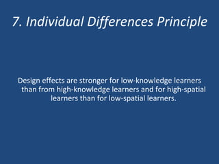 7. Individual Differences Principle Design effects are stronger for low-knowledge learners than from high-knowledge learners and for high-spatial learners than for low-spatial learners. 