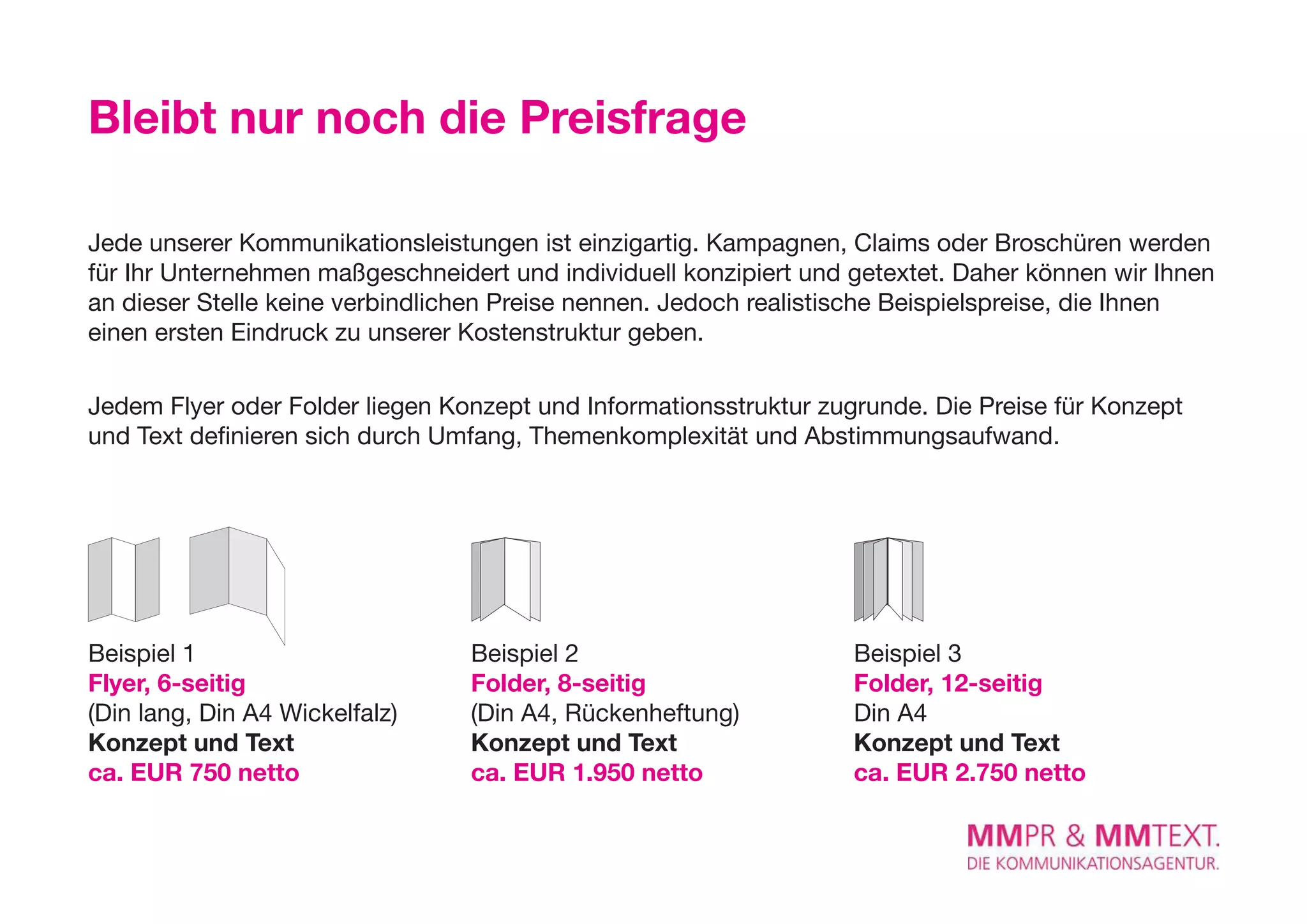 Bleibt nur noch die Preisfrage

Jede unserer Kommunikationsleistungen ist einzigartig. Kampagnen, Claims oder Broschüren werden
für Ihr Unternehmen maßgeschneidert und individuell konzipiert und getextet. Daher können wir Ihnen
an dieser Stelle keine verbindlichen Preise nennen. Jedoch realistische Beispielspreise, die Ihnen
einen ersten eindruck zu unserer Kostenstruktur geben.

Jedem Flyer oder Folder liegen Konzept und Informationsstruktur zugrunde. Die Preise für Konzept
und Text definieren sich durch Umfang, Themenkomplexität und Abstimmungsaufwand.




Beispiel 1                       Beispiel 2                        Beispiel 3
Flyer, 6-seitig                  Folder, 8-seitig                  Folder, 12-seitig
(Din lang, Din A4 Wickelfalz)    (Din A4, Rückenheftung)           Din A4
Konzept und Text                 Konzept und Text                  Konzept und Text
ca. EUR 750 netto                ca. EUR 1.950 netto               ca. EUR 2.750 netto
 