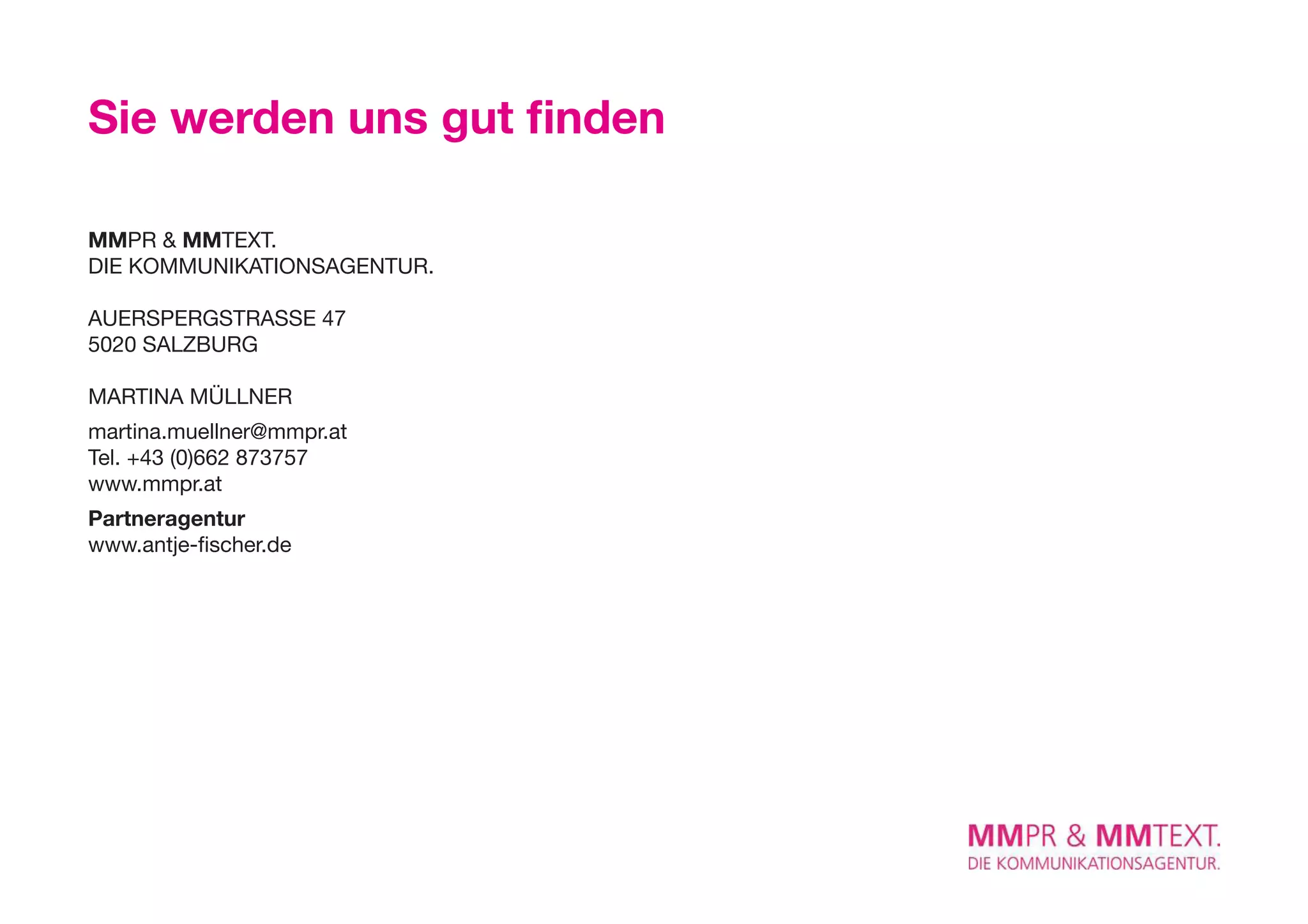 Sie werden uns gut finden

MMPR & MMTexT.
DIE KoMMUnIKATIonSAGEnTUR.

AUeRSPeRGSTRASSe 47
5020 SALZBURG

MARTInA MÜLLnER
martina.muellner@mmpr.at
Tel. +43 (0)662 873757
www.mmpr.at
Partneragentur
www.antje-fischer.de
 