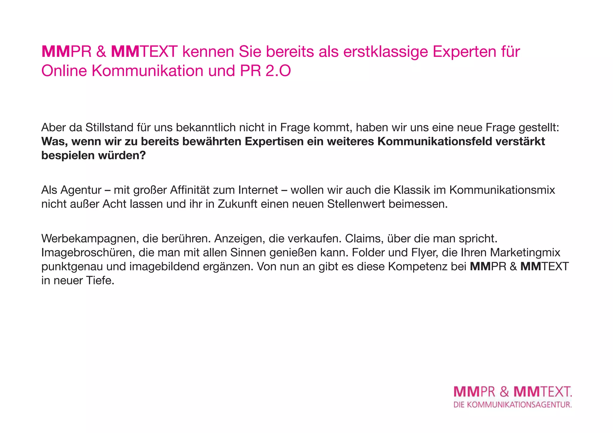 MMPR & MMTexT kennen Sie bereits als erstklassige experten für
Online Kommunikation und PR 2.O


Aber da Stillstand für uns bekanntlich nicht in Frage kommt, haben wir uns eine neue Frage gestellt:
Was, wenn wir zu bereits bewährten Expertisen ein weiteres Kommunikationsfeld verstärkt
bespielen würden?

Als Agentur – mit großer Affinität zum Internet – wollen wir auch die Klassik im Kommunikationsmix
nicht außer Acht lassen und ihr in Zukunft einen neuen Stellenwert beimessen.

Werbekampagnen, die berühren. Anzeigen, die verkaufen. Claims, über die man spricht.
Imagebroschüren, die man mit allen Sinnen genießen kann. Folder und Flyer, die Ihren Marketingmix
punktgenau und imagebildend ergänzen. Von nun an gibt es diese Kompetenz bei MMPR & MMTexT
in neuer Tiefe.
 